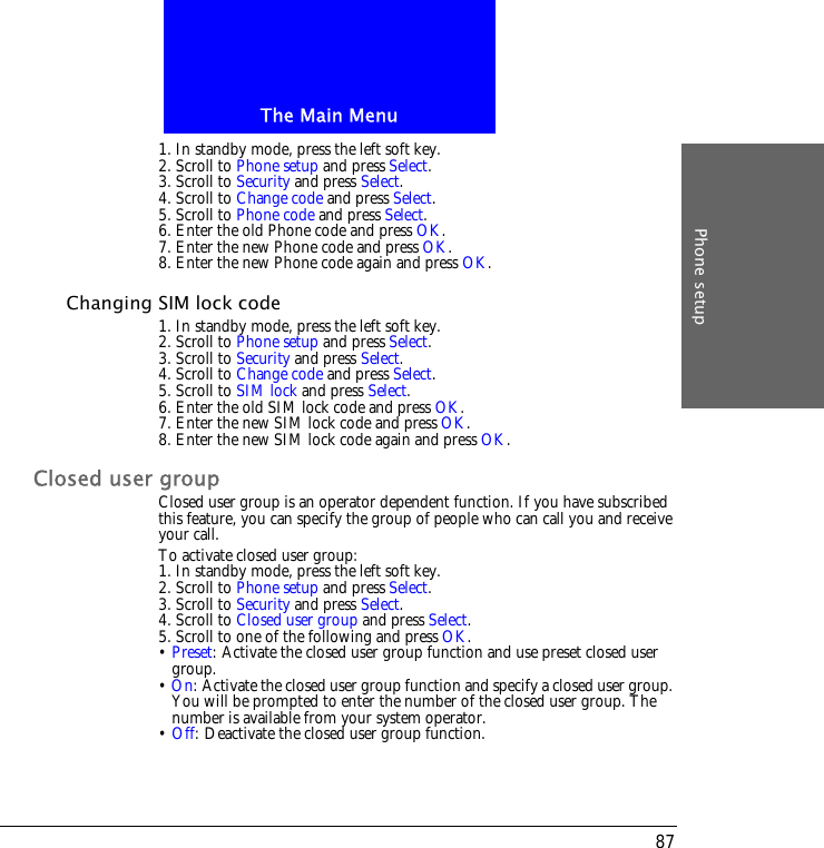 The Main MenuPhone setup871. In standby mode, press the left soft key.2. Scroll to Phone setup and press Select.3. Scroll to Security and press Select.4. Scroll to Change code and press Select.5. Scroll to Phone code and press Select.6. Enter the old Phone code and press OK.7. Enter the new Phone code and press OK.8. Enter the new Phone code again and press OK.Changing SIM lock code1. In standby mode, press the left soft key.2. Scroll to Phone setup and press Select.3. Scroll to Security and press Select.4. Scroll to Change code and press Select.5. Scroll to SIM lock and press Select.6. Enter the old SIM lock code and press OK.7. Enter the new SIM lock code and press OK.8. Enter the new SIM lock code again and press OK.Closed user groupClosed user group is an operator dependent function. If you have subscribed this feature, you can specify the group of people who can call you and receive your call.To activate closed user group:1. In standby mode, press the left soft key.2. Scroll to Phone setup and press Select.3. Scroll to Security and press Select.4. Scroll to Closed user group and press Select.5. Scroll to one of the following and press OK.&bull; Preset: Activate the closed user group function and use preset closed user group.&bull; On: Activate the closed user group function and specify a closed user group. You will be prompted to enter the number of the closed user group. The number is available from your system operator.&bull; Off: Deactivate the closed user group function.