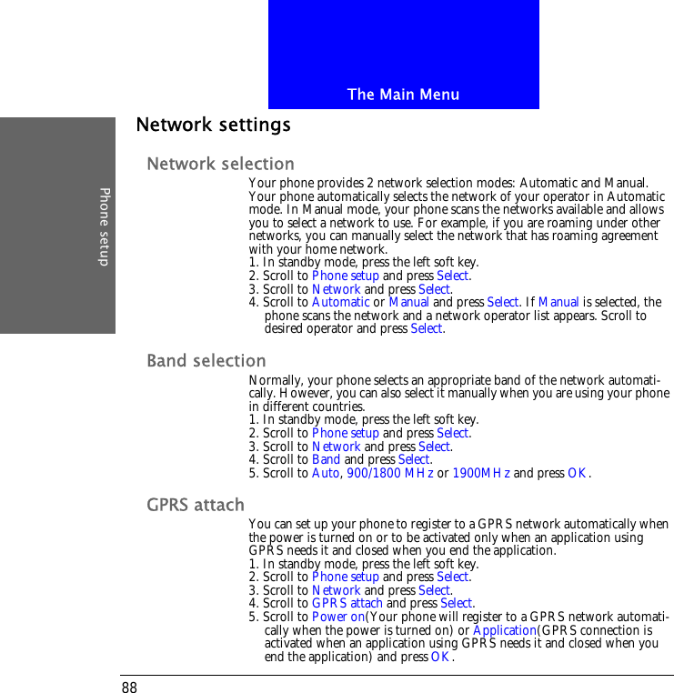 The Main MenuPhone setup88Network settingsNetwork selectionYour phone provides 2 network selection modes: Automatic and Manual. Your phone automatically selects the network of your operator in Automatic mode. In Manual mode, your phone scans the networks available and allows you to select a network to use. For example, if you are roaming under other networks, you can manually select the network that has roaming agreement with your home network.1. In standby mode, press the left soft key.2. Scroll to Phone setup and press Select.3. Scroll to Network and press Select.4. Scroll to Automatic or Manual and press Select. If Manual is selected, the phone scans the network and a network operator list appears. Scroll to desired operator and press Select.Band selectionNormally, your phone selects an appropriate band of the network automati-cally. However, you can also select it manually when you are using your phone in different countries.1. In standby mode, press the left soft key.2. Scroll to Phone setup and press Select.3. Scroll to Network and press Select.4. Scroll to Band and press Select.5. Scroll to Auto, 900/1800 MHz or 1900MHz and press OK.GPRS attach You can set up your phone to register to a GPRS network automatically when the power is turned on or to be activated only when an application using GPRS needs it and closed when you end the application. 1. In standby mode, press the left soft key.2. Scroll to Phone setup and press Select.3. Scroll to Network and press Select.4. Scroll to GPRS attach and press Select.5. Scroll to Power on(Your phone will register to a GPRS network automati-cally when the power is turned on) or Application(GPRS connection is activated when an application using GPRS needs it and closed when you end the application) and press OK.