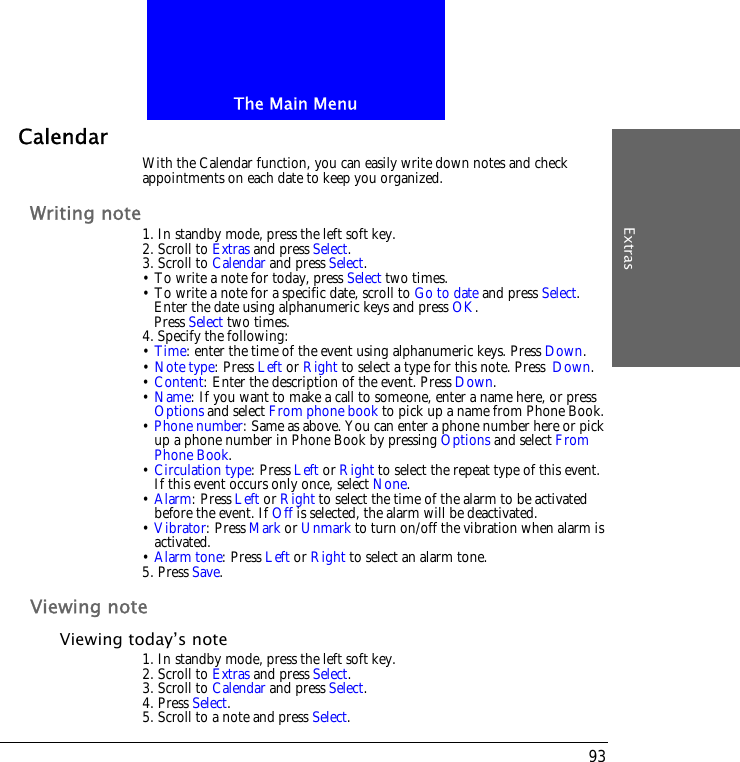 The Main MenuExtras93CalendarWith the Calendar function, you can easily write down notes and check appointments on each date to keep you organized.Writing note1. In standby mode, press the left soft key.2. Scroll to Extras and press Select.3. Scroll to Calendar and press Select.&bull; To write a note for today, press Select two times.&bull; To write a note for a specific date, scroll to Go to date and press Select.Enter the date using alphanumeric keys and press OK.Press Select two times.4. Specify the following:&bull; Time: enter the time of the event using alphanumeric keys. Press Down.&bull; Note type: Press Left or Right to select a type for this note. Press Down.&bull; Content: Enter the description of the event. Press Down.&bull; Name: If you want to make a call to someone, enter a name here, or press Options and select From phone book to pick up a name from Phone Book.&bull; Phone number: Same as above. You can enter a phone number here or pick up a phone number in Phone Book by pressing Options and select From Phone Book. &bull; Circulation type: Press Left or Right to select the repeat type of this event. If this event occurs only once, select None.&bull; Alarm: Press Left or Right to select the time of the alarm to be activated before the event. If Off is selected, the alarm will be deactivated.&bull; Vibrator: Press Mark or Unmark to turn on/off the vibration when alarm is activated.&bull; Alarm tone: Press Left or Right to select an alarm tone.5. Press Save.Viewing noteViewing today&rsquo;s note1. In standby mode, press the left soft key.2. Scroll to Extras and press Select.3. Scroll to Calendar and press Select.4. Press Select.5. Scroll to a note and press Select.