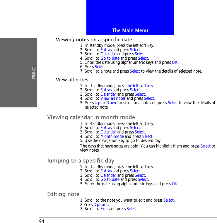 The Main MenuExtras94Viewing notes on a specific date1. In standby mode, press the left soft key.2. Scroll to Extras and press Select.3. Scroll to Calendar and press Select.4. Scroll to Go to date and press Select.5. Enter the date using alphanumeric keys and press OK.6. Press Select.7. Scroll to a note and press Select to view the details of selected note.View all notes1. In standby mode, press the left soft key.2. Scroll to Extras and press Select.3. Scroll to Calendar and press Select.4. Scroll to View all notes and press Select.5. Press Up or Down to scroll to a note and press Select to view the details of selected note.Viewing calendar in month mode1. In standby mode, press the left soft key.2. Scroll to Extras and press Select.3. Scroll to Calendar and press Select.4. Scroll to Month mode and press Select.5. Use the navigation key to go to desired day.The days that have notes are bold. You can highlight them and press Select to view notes.Jumping to a specific day1. In standby mode, press the left soft key.2. Scroll to Extras and press Select.3. Scroll to Calendar and press Select.4. Scroll to Go to date and press Select.5. Enter the date using alphanumeric keys and press OK.Editing note1. Scroll to the note you want to edit and press Select.2.Press Options.3. Scroll to Edit and press Select.