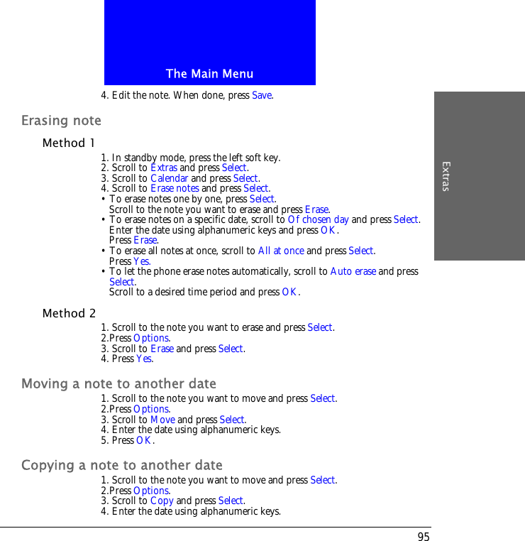 The Main MenuExtras954. Edit the note. When done, press Save.Erasing noteMethod 1 1. In standby mode, press the left soft key.2. Scroll to Extras and press Select.3. Scroll to Calendar and press Select.4. Scroll to Erase notes and press Select.&bull; To erase notes one by one, press Select. Scroll to the note you want to erase and press Erase.&bull; To erase notes on a specific date, scroll to Of chosen day and press Select. Enter the date using alphanumeric keys and press OK.Press Erase.&bull; To erase all notes at once, scroll to All at once and press Select.Press Yes.&bull; To let the phone erase notes automatically, scroll to Auto erase and press Select.Scroll to a desired time period and press OK.Method 2 1. Scroll to the note you want to erase and press Select.2.Press Options.3. Scroll to Erase and press Select.4. Press Yes.Moving a note to another date1. Scroll to the note you want to move and press Select.2.Press Options.3. Scroll to Move and press Select.4. Enter the date using alphanumeric keys.5. Press OK.Copying a note to another date1. Scroll to the note you want to move and press Select.2.Press Options.3. Scroll to Copy and press Select.4. Enter the date using alphanumeric keys.