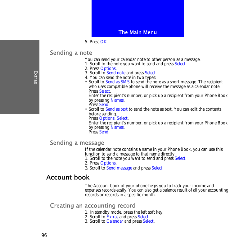 The Main MenuExtras965. Press OK.Sending a noteYou can send your calendar note to other person as a message.1. Scroll to the note you want to send and press Select.2. Press Options.3. Scroll to Send note and press Select.4. You can send the note in two types:&bull; Scroll to Send as SMS to send the note as a short message. The recipient who uses compatible phone will receive the message as a calendar note.Press Select.Enter the recipient&rsquo;s number, or pick up a recipient from your Phone Book by pressing Names.Press Send.&bull; Scroll to Send as text to send the note as text. You can edit the contents before sending.Press Options, Select.Enter the recipient&rsquo;s number, or pick up a recipient from your Phone Book by pressing Names.Press Send.Sending a messageIf the calendar note contains a name in your Phone Book, you can use this function to send a message to that name directly.1. Scroll to the note you want to send and press Select.2. Press Options.3. Scroll to Send message and press Select.Account bookThe Account book of your phone helps you to track your income and expenses records easily. You can also get a balance result of all your accounting records or records in a specific month.Creating an accounting record1. In standby mode, press the left soft key.2. Scroll to Extras and press Select.3. Scroll to Calendar and press Select.