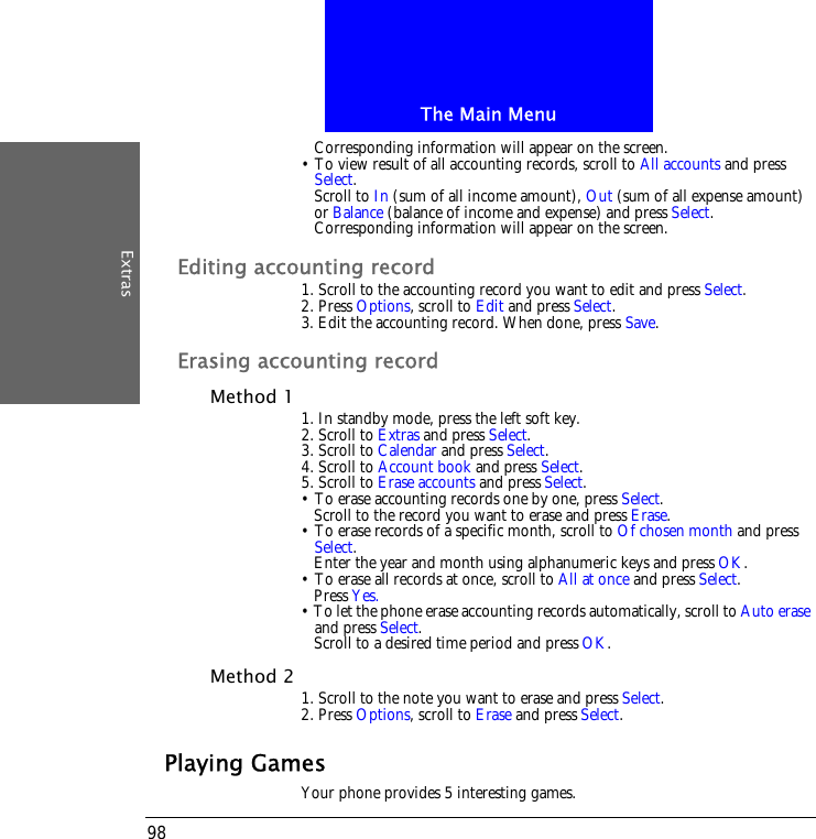 The Main MenuExtras98Corresponding information will appear on the screen.&bull; To view result of all accounting records, scroll to All accounts and press Select.Scroll to In (sum of all income amount), Out (sum of all expense amount) or Balance (balance of income and expense) and press Select.Corresponding information will appear on the screen.Editing accounting record1. Scroll to the accounting record you want to edit and press Select.2. Press Options, scroll to Edit and press Select.3. Edit the accounting record. When done, press Save.Erasing accounting recordMethod 1 1. In standby mode, press the left soft key.2. Scroll to Extras and press Select.3. Scroll to Calendar and press Select.4. Scroll to Account book and press Select.5. Scroll to Erase accounts and press Select.&bull; To erase accounting records one by one, press Select. Scroll to the record you want to erase and press Erase.&bull; To erase records of a specific month, scroll to Of chosen month and press Select. Enter the year and month using alphanumeric keys and press OK.&bull; To erase all records at once, scroll to All at once and press Select.Press Yes.&bull; To let the phone erase accounting records automatically, scroll to Auto erase and press Select.Scroll to a desired time period and press OK.Method 2 1. Scroll to the note you want to erase and press Select.2. Press Options, scroll to Erase and press Select.Playing GamesYour phone provides 5 interesting games.