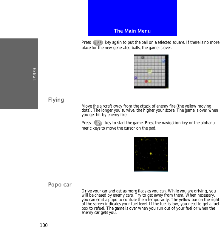 The Main MenuExtras100Press   key again to put the ball on a selected square. If there is no more place for the new generated balls, the game is over.Flying Move the aircraft away from the attack of enemy fire (the yellow moving dots). The longer you survive, the higher your score. The game is over when you get hit by enemy fire.Press   key to start the game. Press the navigation key or the alphanu-meric keys to move the cursor on the pad. Popo car Drive your car and get as more flags as you can. While you are driving, you will be chased by enemy cars. Try to get away from them. When necessary, you can emit a popo to confuse them temporarily. The yellow bar on the right of the screen indicates your fuel level. If the fuel is low, you need to get a fuel-box to refuel. The game is over when you run out of your fuel or when the enemy car gets you. 