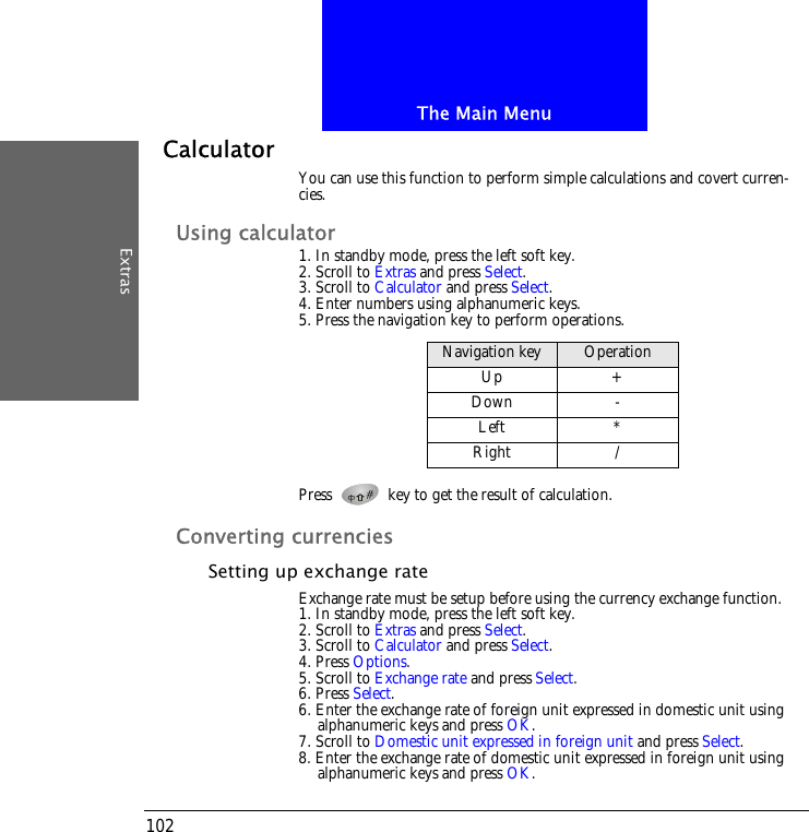 The Main MenuExtras102CalculatorYou can use this function to perform simple calculations and covert curren-cies.Using calculator1. In standby mode, press the left soft key.2. Scroll to Extras and press Select.3. Scroll to Calculator and press Select.4. Enter numbers using alphanumeric keys.5. Press the navigation key to perform operations.Press   key to get the result of calculation.Converting currenciesSetting up exchange rateExchange rate must be setup before using the currency exchange function.1. In standby mode, press the left soft key.2. Scroll to Extras and press Select.3. Scroll to Calculator and press Select.4. Press Options.5. Scroll to Exchange rate and press Select.6. Press Select.6. Enter the exchange rate of foreign unit expressed in domestic unit using alphanumeric keys and press OK.7. Scroll to Domestic unit expressed in foreign unit and press Select.8. Enter the exchange rate of domestic unit expressed in foreign unit using alphanumeric keys and press OK.Navigation key OperationUp +Down -Left *Right /