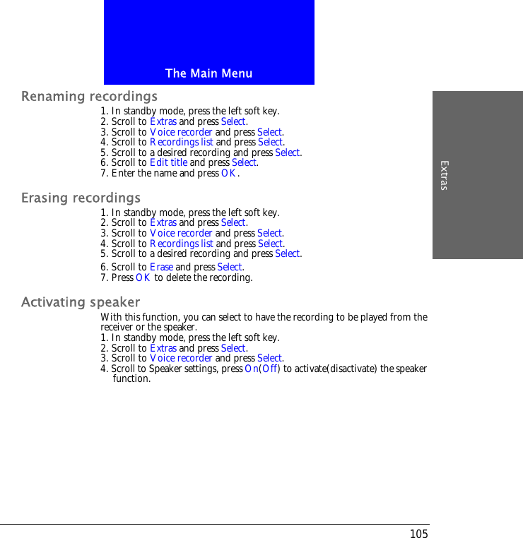 The Main MenuExtras105Renaming recordings1. In standby mode, press the left soft key.2. Scroll to Extras and press Select.3. Scroll to Voice recorder and press Select.4. Scroll to Recordings list and press Select.5. Scroll to a desired recording and press Select.6. Scroll to Edit title and press Select.7. Enter the name and press OK.Erasing recordings1. In standby mode, press the left soft key.2. Scroll to Extras and press Select.3. Scroll to Voice recorder and press Select.4. Scroll to Recordings list and press Select.5. Scroll to a desired recording and press Select.6. Scroll to Erase and press Select.7. Press OK to delete the recording.Activating speakerWith this function, you can select to have the recording to be played from the receiver or the speaker.1. In standby mode, press the left soft key.2. Scroll to Extras and press Select.3. Scroll to Voice recorder and press Select.4. Scroll to Speaker settings, press On(Off) to activate(disactivate) the speaker function.