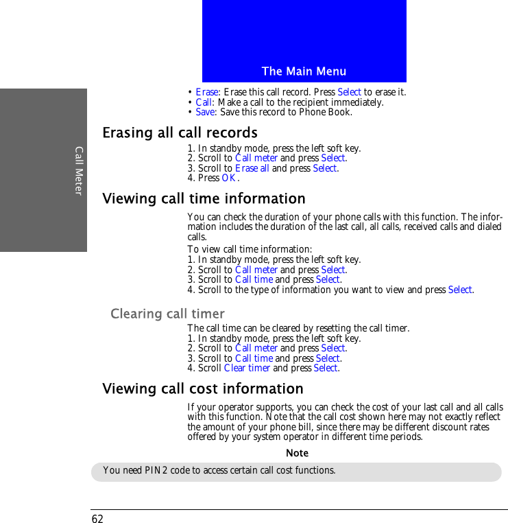 The Main MenuCall Meter62&bull; Erase: Erase this call record. Press Select to erase it.&bull; Call: Make a call to the recipient immediately.&bull; Save: Save this record to Phone Book.Erasing all call records1. In standby mode, press the left soft key.2. Scroll to Call meter and press Select.3. Scroll to Erase all and press Select.4. Press OK.Viewing call time informationYou can check the duration of your phone calls with this function. The infor-mation includes the duration of the last call, all calls, received calls and dialed calls.To view call time information:1. In standby mode, press the left soft key.2. Scroll to Call meter and press Select.3. Scroll to Call time and press Select.4. Scroll to the type of information you want to view and press Select.Clearing call timerThe call time can be cleared by resetting the call timer.1. In standby mode, press the left soft key.2. Scroll to Call meter and press Select.3. Scroll to Call time and press Select.4. Scroll Clear timer and press Select.Viewing call cost informationIf your operator supports, you can check the cost of your last call and all calls with this function. Note that the call cost shown here may not exactly reflect the amount of your phone bill, since there may be different discount rates offered by your system operator in different time periods.You need PIN2 code to access certain call cost functions.Note