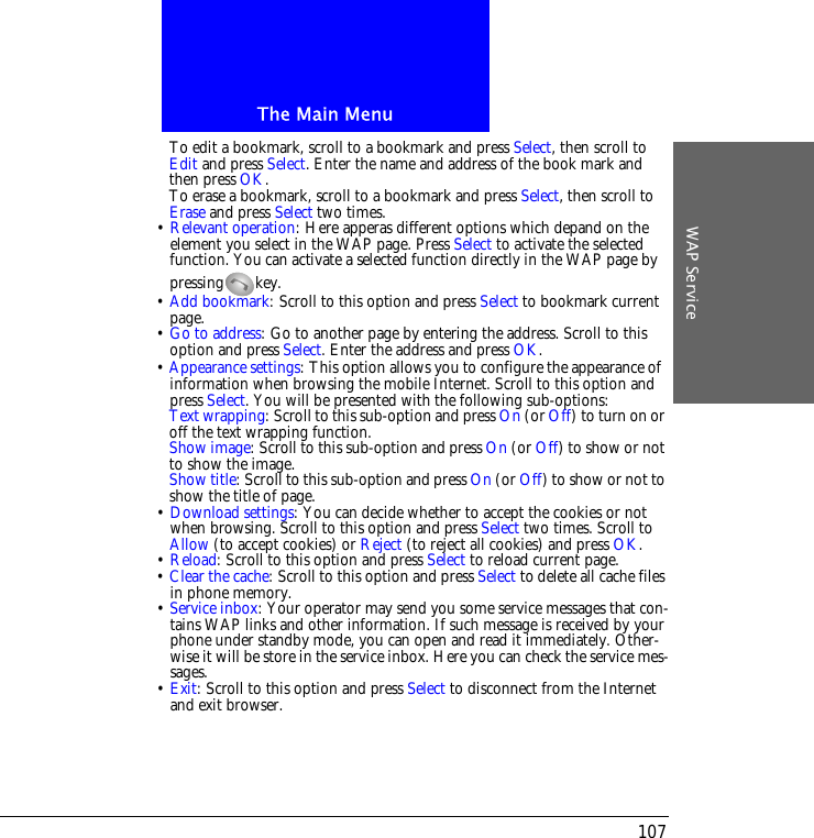 The Main MenuWAP Service107To edit a bookmark, scroll to a bookmark and press Select, then scroll to Edit and press Select. Enter the name and address of the book mark and then press OK.To erase a bookmark, scroll to a bookmark and press Select, then scroll to Erase and press Select two times.&bull; Relevant operation: Here apperas different options which depand on the element you select in the WAP page. Press Select to activate the selected function. You can activate a selected function directly in the WAP page by pressing key.&bull; Add bookmark: Scroll to this option and press Select to bookmark current page.&bull; Go to address: Go to another page by entering the address. Scroll to this option and press Select. Enter the address and press OK.&bull; Appearance settings: This option allows you to configure the appearance of information when browsing the mobile Internet. Scroll to this option and press Select. You will be presented with the following sub-options:Text wrapping: Scroll to this sub-option and press On (or Off) to turn on or off the text wrapping function.Show image: Scroll to this sub-option and press On (or Off) to show or not to show the image.Show title: Scroll to this sub-option and press On (or Off) to show or not to show the title of page.&bull; Download settings: You can decide whether to accept the cookies or not when browsing. Scroll to this option and press Select two times. Scroll to Allow (to accept cookies) or Reject (to reject all cookies) and press OK.&bull; Reload: Scroll to this option and press Select to reload current page.&bull; Clear the cache: Scroll to this option and press Select to delete all cache files in phone memory.&bull; Service inbox: Your operator may send you some service messages that con-tains WAP links and other information. If such message is received by your phone under standby mode, you can open and read it immediately. Other-wise it will be store in the service inbox. Here you can check the service mes-sages.&bull; Exit: Scroll to this option and press Select to disconnect from the Internet and exit browser.