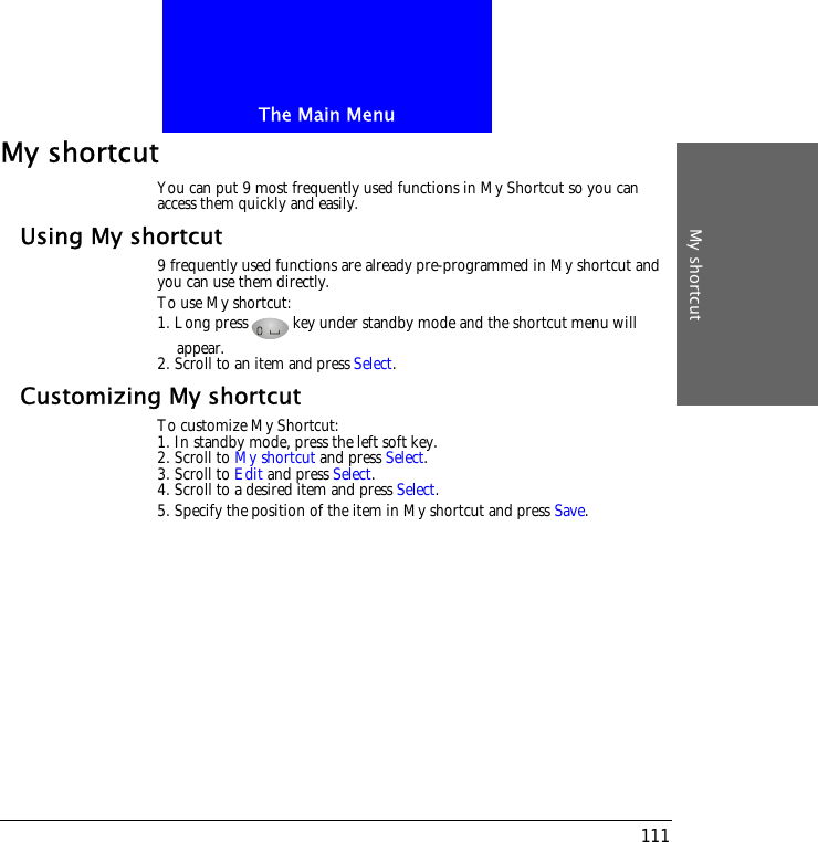The Main MenuMy shortcut111My shortcutYou can put 9 most frequently used functions in My Shortcut so you can access them quickly and easily.Using My shortcut9 frequently used functions are already pre-programmed in My shortcut and you can use them directly. To use My shortcut:1. Long press key under standby mode and the shortcut menu will appear. 2. Scroll to an item and press Select.Customizing My shortcutTo customize My Shortcut:1. In standby mode, press the left soft key.2. Scroll to My shortcut and press Select.3. Scroll to Edit and press Select.4. Scroll to a desired item and press Select.5. Specify the position of the item in My shortcut and press Save.