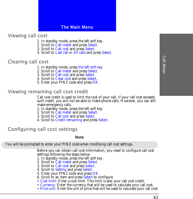 The Main MenuCall Meter63Viewing call cost1. In standby mode, press the left soft key.2. Scroll to Call meter and press Select.3. Scroll to Call cost and press Select.4. Scroll to Last call or All calls and press Select.Clearing call cost1. In standby mode, press the left soft key.2. Scroll to Call meter and press Select.3. Scroll to Call cost and press Select.4. Scroll to Clear cost and press Select.5. Enter your PIN2 code and press OK.Viewing remaining call cost creditCall cost credit is used to limit the cost of your call. If your call cost exceeds such credit, you will not be able to make phone calls. However, you can still make emergency calls.1. In standby mode, press the left soft key.2. Scroll to Call meter and press Select.3. Scroll to Call cost and press Select.4. Scroll to Credit remaining and press Select.Configuring call cost settingsBefore you can obtain call cost information, you need to configure call cost settings following the steps below:1. In standby mode, press the left soft key.2. Scroll to Call meter and press Select.3. Scroll to Call cost and press Select.4. Scroll to Setting and press Select.5. Enter your PIN2 code and press OK. 6. Scroll to an item and press Select to configure.&bull; Cost limit: Enter a cost limit. This limit is also your call cost credit.&bull; Currency: Enter the currency that will be used to calculate your call cost.&bull; Price unit: Enter the unit of price that will be used to calculate your call cost.You will be prompted to enter your PIN2 code when modifying call cost settings.Note