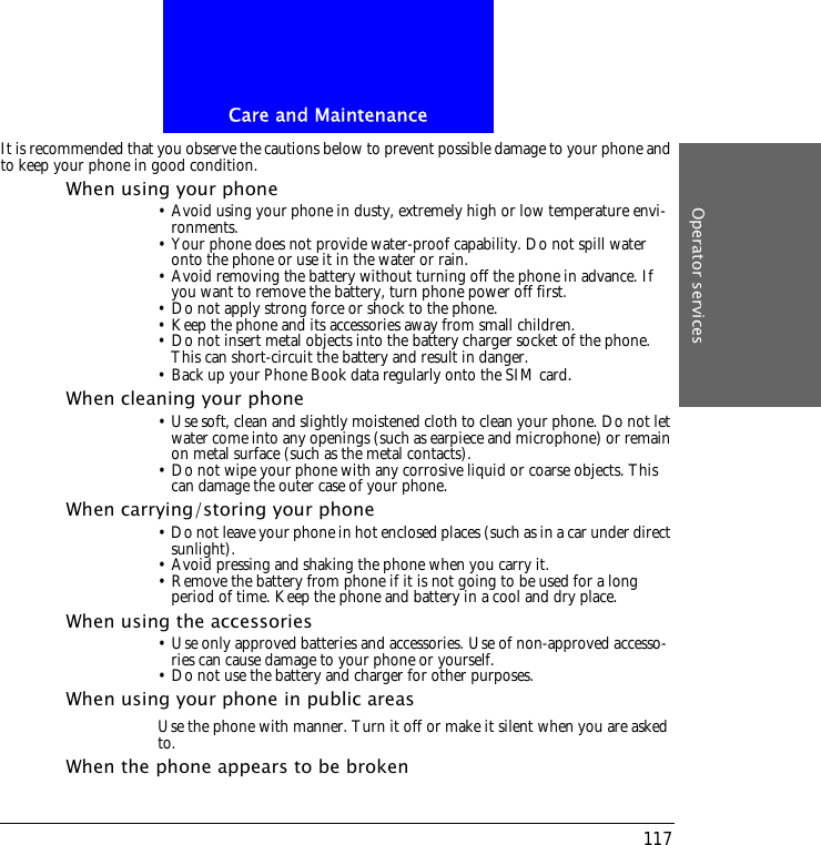 Care and MaintenanceOperator services117It is recommended that you observe the cautions below to prevent possible damage to your phone and to keep your phone in good condition.When using your phone&bull; Avoid using your phone in dusty, extremely high or low temperature envi-ronments.&bull; Your phone does not provide water-proof capability. Do not spill water onto the phone or use it in the water or rain.&bull; Avoid removing the battery without turning off the phone in advance. If you want to remove the battery, turn phone power off first.&bull; Do not apply strong force or shock to the phone.&bull; Keep the phone and its accessories away from small children.&bull; Do not insert metal objects into the battery charger socket of the phone. This can short-circuit the battery and result in danger.&bull; Back up your Phone Book data regularly onto the SIM card.When cleaning your phone&bull; Use soft, clean and slightly moistened cloth to clean your phone. Do not let water come into any openings (such as earpiece and microphone) or remain on metal surface (such as the metal contacts).&bull; Do not wipe your phone with any corrosive liquid or coarse objects. This can damage the outer case of your phone.When carrying/storing your phone&bull; Do not leave your phone in hot enclosed places (such as in a car under direct sunlight).&bull; Avoid pressing and shaking the phone when you carry it.&bull; Remove the battery from phone if it is not going to be used for a long period of time. Keep the phone and battery in a cool and dry place.When using the accessories&bull; Use only approved batteries and accessories. Use of non-approved accesso-ries can cause damage to your phone or yourself.&bull; Do not use the battery and charger for other purposes.When using your phone in public areasUse the phone with manner. Turn it off or make it silent when you are asked to.When the phone appears to be broken