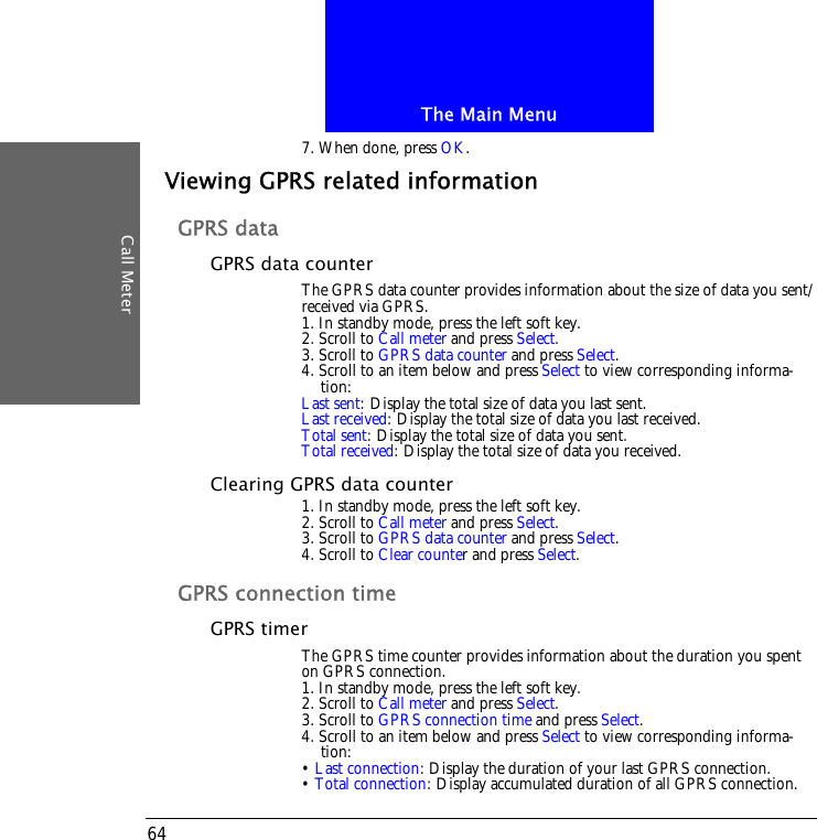 The Main MenuCall Meter647. When done, press OK.Viewing GPRS related informationGPRS dataGPRS data counterThe GPRS data counter provides information about the size of data you sent/received via GPRS.1. In standby mode, press the left soft key.2. Scroll to Call meter and press Select.3. Scroll to GPRS data counter and press Select.4. Scroll to an item below and press Select to view corresponding informa-tion:Last sent: Display the total size of data you last sent.Last received: Display the total size of data you last received.Total sent: Display the total size of data you sent.Total received: Display the total size of data you received.Clearing GPRS data counter1. In standby mode, press the left soft key.2. Scroll to Call meter and press Select.3. Scroll to GPRS data counter and press Select.4. Scroll to Clear counter and press Select.GPRS connection timeGPRS timerThe GPRS time counter provides information about the duration you spent on GPRS connection.1. In standby mode, press the left soft key.2. Scroll to Call meter and press Select.3. Scroll to GPRS connection time and press Select.4. Scroll to an item below and press Select to view corresponding informa-tion:&bull; Last connection: Display the duration of your last GPRS connection.&bull; Total connection: Display accumulated duration of all GPRS connection.