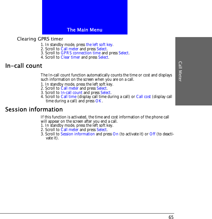 The Main MenuCall Meter65Clearing GPRS timer1. In standby mode, press the left soft key.2. Scroll to Call meter and press Select.3. Scroll to GPRS connection time and press Select.4. Scroll to Clear timer and press Select.In-call countThe In-call count function automatically counts the time or cost and displays such information on the screen when you are on a call.1. In standby mode, press the left soft key.2. Scroll to Call meter and press Select.3. Scroll to In-call count and press Select.4. Scroll to Call time (display call time during a call) or Call cost (display call time during a call) and press OK.Session informationIf this function is activated, the time and cost information of the phone call will appear on the screen after you end a call.1. In standby mode, press the left soft key.2. Scroll to Call meter and press Select.3. Scroll to Session information and press On (to activate it) or Off (to deacti-vate it).