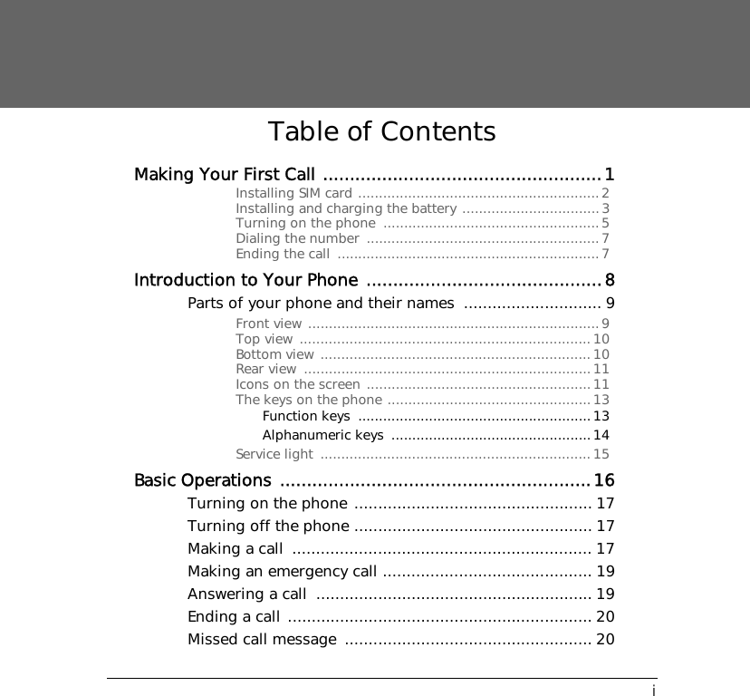 iTable of ContentsMaking Your First Call ....................................................1Installing SIM card ..........................................................2Installing and charging the battery .................................3Turning on the phone  ....................................................5Dialing the number  ........................................................7Ending the call  ...............................................................7Introduction to Your Phone ............................................8Parts of your phone and their names  ............................. 9Front view ......................................................................9Top view ......................................................................10Bottom view .................................................................10Rear view  .....................................................................11Icons on the screen ......................................................11The keys on the phone .................................................13Function keys ........................................................13Alphanumeric keys  ................................................14Service light  .................................................................15Basic Operations ..........................................................16Turning on the phone .................................................. 17Turning off the phone .................................................. 17Making a call  ............................................................... 17Making an emergency call ............................................ 19Answering a call  .......................................................... 19Ending a call ................................................................ 20Missed call message  .................................................... 20