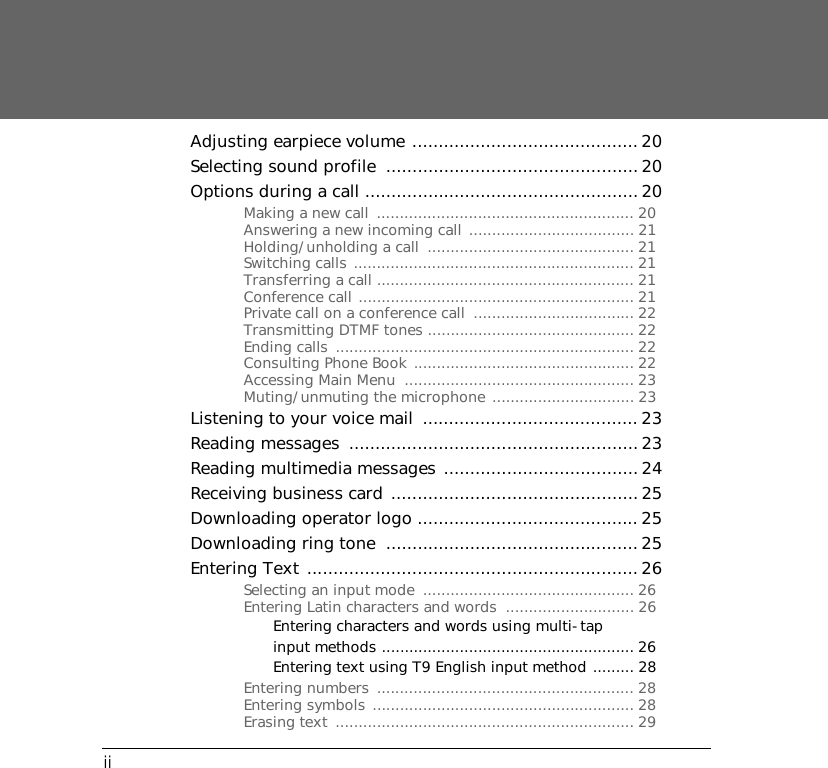 iiAdjusting earpiece volume ........................................... 20Selecting sound profile  ................................................ 20Options during a call .................................................... 20Making a new call  ........................................................ 20Answering a new incoming call .................................... 21Holding/unholding a call  ............................................. 21Switching calls ............................................................. 21Transferring a call ........................................................ 21Conference call ............................................................ 21Private call on a conference call  ................................... 22Transmitting DTMF tones ............................................. 22Ending calls  ................................................................. 22Consulting Phone Book ................................................ 22Accessing Main Menu  .................................................. 23Muting/unmuting the microphone ............................... 23Listening to your voice mail  ......................................... 23Reading messages  ....................................................... 23Reading multimedia messages .....................................24Receiving business card ............................................... 25Downloading operator logo .......................................... 25Downloading ring tone  ................................................25Entering Text ...............................................................26Selecting an input mode  .............................................. 26Entering Latin characters and words  ............................ 26Entering characters and words using multi-tap input methods ....................................................... 26Entering text using T9 English input method ......... 28Entering numbers  ........................................................ 28Entering symbols ......................................................... 28Erasing text  ................................................................. 29