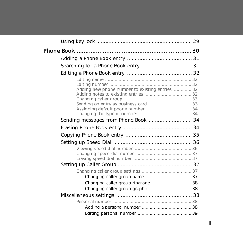 iiiUsing key lock  ............................................................. 29Phone Book ..................................................................30Adding a Phone Book entry .......................................... 31Searching for a Phone Book entry ................................. 31Editing a Phone Book entry  .......................................... 32Editing name ................................................................32Editing number  ............................................................ 32Adding new phone number to existing entries  .............32Adding notes to existing entries  ..................................32Changing caller group ..................................................33Sending an entry as business card ................................33Assigning default phone number  .................................34Changing the type of number .......................................34Sending messages from Phone Book............................  34Erasing Phone Book entry  ............................................ 34Copying Phone Book entry ........................................... 35Setting up Speed Dial ................................................... 36Viewing speed dial number  ..........................................36Changing speed dial number ........................................37Erasing speed dial number ...........................................37Setting up Caller Group ................................................ 37Changing caller group settings .....................................37Changing caller group name ..................................37Changing caller group ringtone  .............................38Changing caller group graphic ...............................38Miscellaneous settings ................................................. 38Personal number ..........................................................38Adding a personal number .....................................38Editing personal number ........................................39