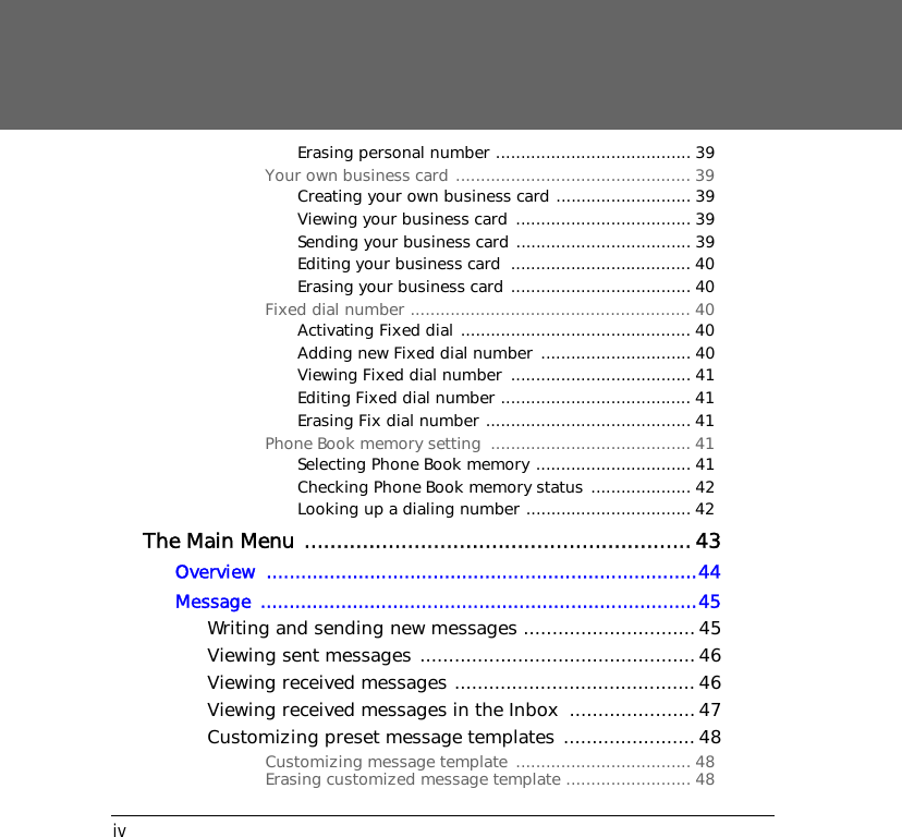 ivErasing personal number ....................................... 39Your own business card ............................................... 39Creating your own business card ........................... 39Viewing your business card  ................................... 39Sending your business card ................................... 39Editing your business card  .................................... 40Erasing your business card .................................... 40Fixed dial number ........................................................ 40Activating Fixed dial .............................................. 40Adding new Fixed dial number  .............................. 40Viewing Fixed dial number  .................................... 41Editing Fixed dial number ...................................... 41Erasing Fix dial number ......................................... 41Phone Book memory setting  ........................................ 41Selecting Phone Book memory ............................... 41Checking Phone Book memory status .................... 42Looking up a dialing number ................................. 42 The Main Menu ............................................................43Overview ...........................................................................44Message ............................................................................45Writing and sending new messages ..............................45Viewing sent messages ................................................46Viewing received messages .......................................... 46Viewing received messages in the Inbox  ...................... 47Customizing preset message templates ....................... 48Customizing message template  ................................... 48Erasing customized message template ......................... 48