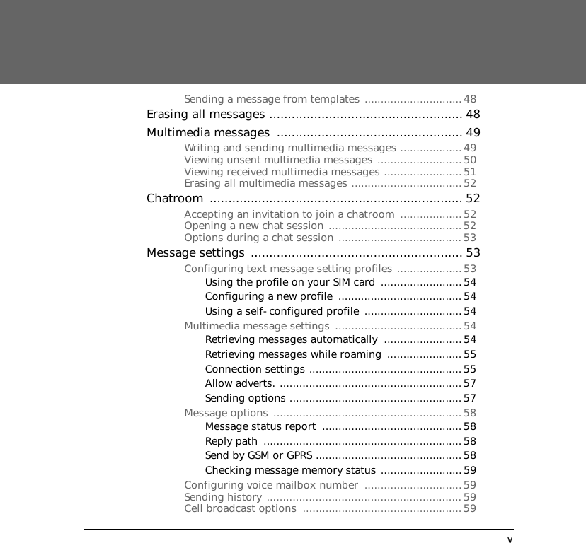 vSending a message from templates ..............................48Erasing all messages .................................................... 48Multimedia messages  .................................................. 49Writing and sending multimedia messages ...................49Viewing unsent multimedia messages ..........................50Viewing received multimedia messages ........................51Erasing all multimedia messages ..................................52Chatroom .................................................................... 52Accepting an invitation to join a chatroom  ...................52Opening a new chat session .........................................52Options during a chat session ......................................53Message settings ......................................................... 53Configuring text message setting profiles ....................53Using the profile on your SIM card .........................54Configuring a new profile  ......................................54Using a self-configured profile  ..............................54Multimedia message settings .......................................54Retrieving messages automatically  ........................54Retrieving messages while roaming  ....................... 55Connection settings ...............................................55Allow adverts. ........................................................57Sending options .....................................................57Message options ..........................................................58Message status report  ...........................................58Reply path  .............................................................58Send by GSM or GPRS .............................................58Checking message memory status .........................59Configuring voice mailbox number  ..............................59Sending history ............................................................ 59Cell broadcast options  .................................................59