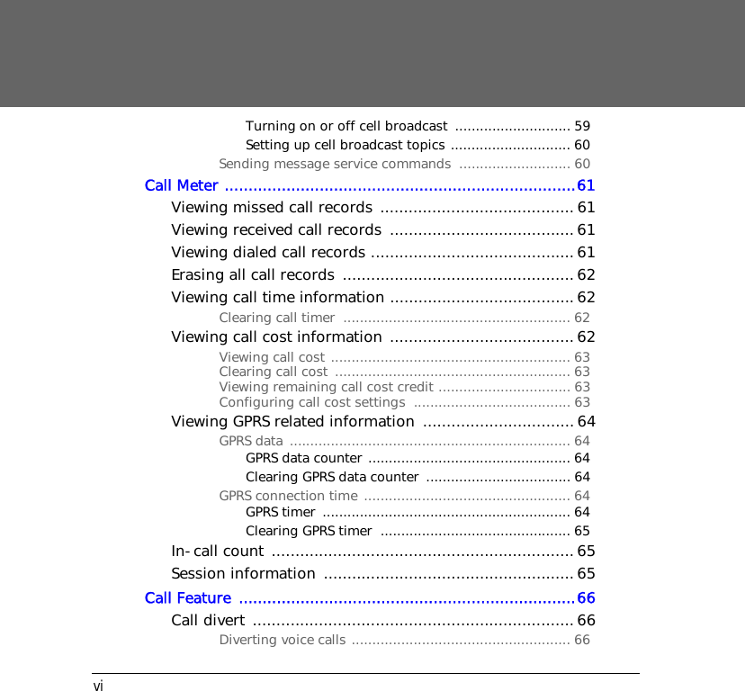 viTurning on or off cell broadcast  ............................ 59Setting up cell broadcast topics ............................. 60Sending message service commands  ........................... 60Call Meter ..........................................................................61Viewing missed call records ......................................... 61Viewing received call records  .......................................61Viewing dialed call records ........................................... 61Erasing all call records ................................................. 62Viewing call time information ....................................... 62Clearing call timer  ....................................................... 62Viewing call cost information .......................................62Viewing call cost .......................................................... 63Clearing call cost  ......................................................... 63Viewing remaining call cost credit ................................ 63Configuring call cost settings  ...................................... 63Viewing GPRS related information  ................................64GPRS data .................................................................... 64GPRS data counter ................................................. 64Clearing GPRS data counter  ................................... 64GPRS connection time .................................................. 64GPRS timer  ............................................................ 64Clearing GPRS timer  .............................................. 65In-call count ................................................................ 65Session information  .....................................................65Call Feature  .......................................................................66Call divert ....................................................................66Diverting voice calls ..................................................... 66