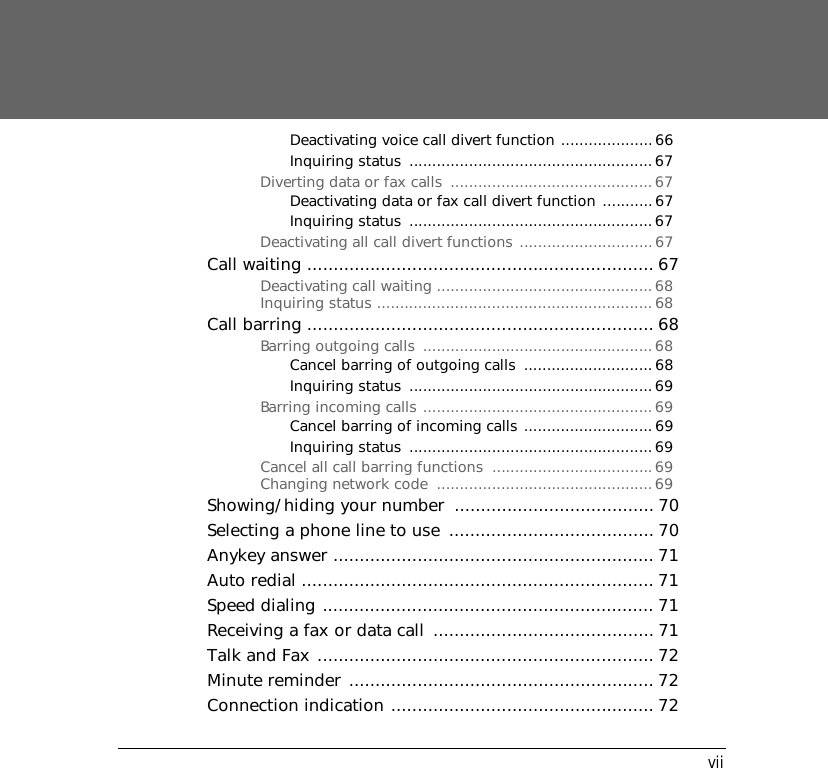 viiDeactivating voice call divert function ....................66Inquiring status  .....................................................67Diverting data or fax calls  ............................................67Deactivating data or fax call divert function ...........67Inquiring status  .....................................................67Deactivating all call divert functions .............................67Call waiting .................................................................. 67Deactivating call waiting ...............................................68Inquiring status ............................................................68Call barring .................................................................. 68Barring outgoing calls  ..................................................68Cancel barring of outgoing calls  ............................68Inquiring status  .....................................................69Barring incoming calls ..................................................69Cancel barring of incoming calls ............................ 69Inquiring status  .....................................................69Cancel all call barring functions  ...................................69Changing network code  ...............................................69Showing/hiding your number  ...................................... 70Selecting a phone line to use  ....................................... 70Anykey answer ............................................................. 71Auto redial ................................................................... 71Speed dialing ............................................................... 71Receiving a fax or data call  .......................................... 71Talk and Fax ................................................................ 72Minute reminder .......................................................... 72Connection indication .................................................. 72