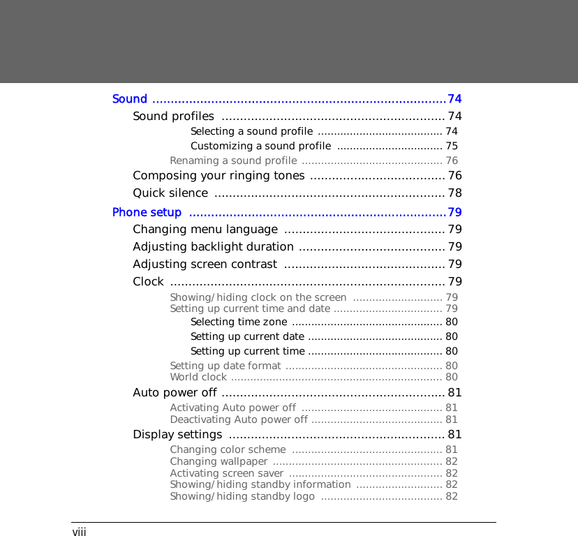 viiiSound ................................................................................74Sound profiles  ............................................................. 74Selecting a sound profile ....................................... 74Customizing a sound profile  ................................. 75Renaming a sound profile ............................................ 76Composing your ringing tones .....................................76Quick silence  ...............................................................78Phone setup  ......................................................................79Changing menu language  ............................................ 79Adjusting backlight duration ........................................ 79Adjusting screen contrast  ............................................ 79Clock ........................................................................... 79Showing/hiding clock on the screen  ............................ 79Setting up current time and date .................................. 79Selecting time zone ............................................... 80Setting up current date .......................................... 80Setting up current time .......................................... 80Setting up date format ................................................. 80World clock .................................................................. 80Auto power off .............................................................81Activating Auto power off  ............................................ 81Deactivating Auto power off ......................................... 81Display settings  ...........................................................81Changing color scheme  ............................................... 81Changing wallpaper ..................................................... 82Activating screen saver  ................................................ 82Showing/hiding standby information ........................... 82Showing/hiding standby logo  ...................................... 82