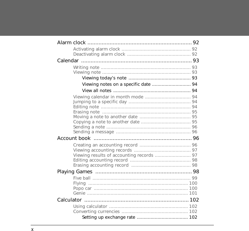 xAlarm clock ..................................................................92Activating alarm clock .................................................. 92Deactivating alarm clock .............................................. 92Calendar ...................................................................... 93Writing note ................................................................. 93Viewing note ................................................................ 93Viewing today&rsquo;s note ............................................. 93Viewing notes on a specific date ............................ 94View all notes ........................................................ 94Viewing calendar in month mode ................................. 94Jumping to a specific day ............................................. 94Editing note ................................................................. 94Erasing note  ................................................................ 95Moving a note to another date ..................................... 95Copying a note to another date .................................... 95Sending a note ............................................................. 96Sending a message ...................................................... 96Account book  ..............................................................96Creating an accounting record ..................................... 96Viewing accounting records ......................................... 97Viewing results of accounting records .......................... 97Editing accounting record ............................................ 98Erasing accounting record  ........................................... 98Playing Games  .............................................................98Five ball ....................................................................... 99Flying ........................................................................ 100Popo car  .................................................................... 100Genie ......................................................................... 101Calculator ..................................................................102Using calculator ......................................................... 102Converting currencies ................................................ 102Setting up exchange rate ..................................... 102