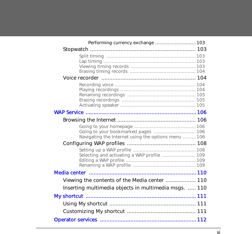 xiPerforming currency exchange .............................103Stopwatch .................................................................. 103Split timing  ................................................................103Lap timing ..................................................................103Viewing timing records  ..............................................103Erasing timing records  ...............................................104Voice recorder  ........................................................... 104Recording voice ..........................................................104Playing recordings ......................................................104Renaming recordings  .................................................105Erasing recordings  .....................................................105Activating speaker ......................................................105WAP Service .....................................................................106Browsing the Internet ................................................. 106Going to your homepage ............................................106Going to your bookmarked pages  ..............................106Navigating the Internet using the options menu .........106Configuring WAP profiles ........................................... 108Setting up a WAP profile .............................................108Selecting and activating a WAP profile ........................109Editing a WAP profile ..................................................109Renaming a WAP profile  .............................................109Media center  ...................................................................110Viewing the contents of the Media center ................... 110Inserting multimedia objects in multimedia msgs.  ..... 110My shortcut .....................................................................111Using My shortcut ...................................................... 111Customizing My shortcut ........................................... 111Operator services  ............................................................112