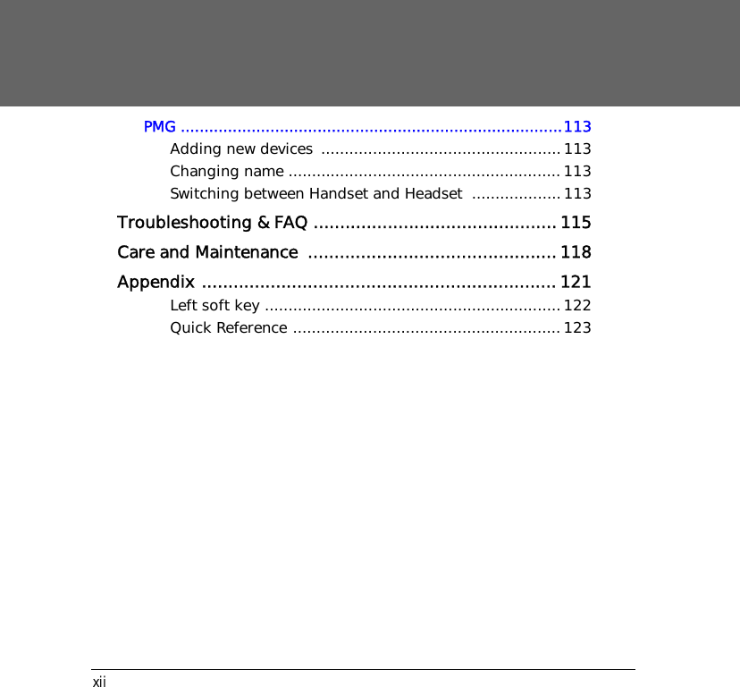 xiiPMG .................................................................................113Adding new devices ...................................................113Changing name ..........................................................113Switching between Handset and Headset  ...................113Troubleshooting &amp; FAQ ..............................................115Care and Maintenance  ...............................................118Appendix ...................................................................121Left soft key ...............................................................122Quick Reference .........................................................123