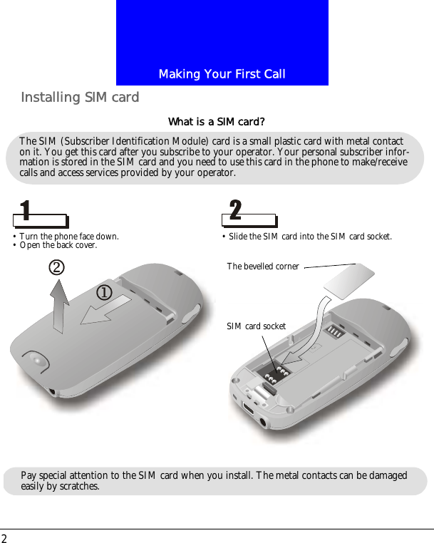 Making Your First Call2Installing SIM cardThe SIM (Subscriber Identification Module) card is a small plastic card with metal contact on it. You get this card after you subscribe to your operator. Your personal subscriber infor-mation is stored in the SIM card and you need to use this card in the phone to make/receive calls and access services provided by your operator.What is a SIM card?&bull; Turn the phone face down.&bull; Open the back cover. &bull; Slide the SIM card into the SIM card socket.The bevelled cornerSIM card socketPay special attention to the SIM card when you install. The metal contacts can be damaged easily by scratches.