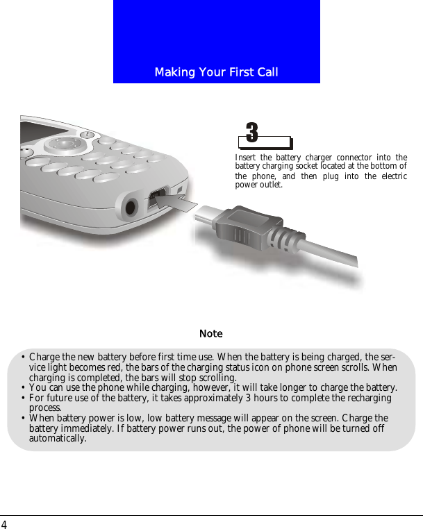 Making Your First Call4&bull; Charge the new battery before first time use. When the battery is being charged, the ser-vice light becomes red, the bars of the charging status icon on phone screen scrolls. When charging is completed, the bars will stop scrolling. &bull; You can use the phone while charging, however, it will take longer to charge the battery.&bull; For future use of the battery, it takes approximately 3 hours to complete the recharging process.&bull; When battery power is low, low battery message will appear on the screen. Charge the battery immediately. If battery power runs out, the power of phone will be turned off automatically.NoteInsert the battery charger connector into thebattery charging socket located at the bottom ofthe phone, and then plug into the electricpower outlet.
