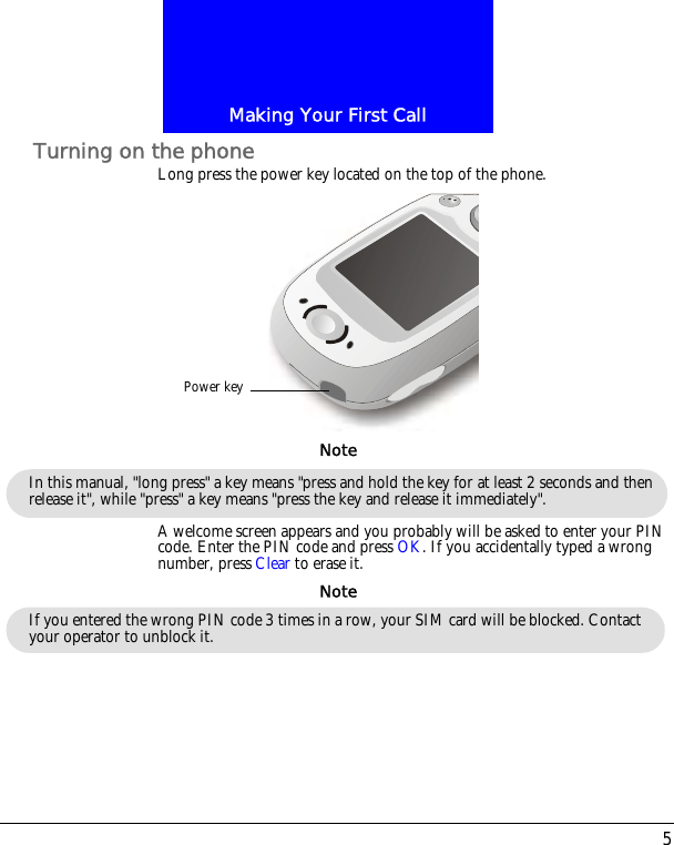 5Making Your First CallTurning on the phoneLong press the power key located on the top of the phone.A welcome screen appears and you probably will be asked to enter your PIN code. Enter the PIN code and press OK. If you accidentally typed a wrong number, press Clear to erase it.Power keyIn this manual, "long press" a key means "press and hold the key for at least 2 seconds and then release it", while "press" a key means "press the key and release it immediately". NoteIf you entered the wrong PIN code 3 times in a row, your SIM card will be blocked. Contact your operator to unblock it.Note