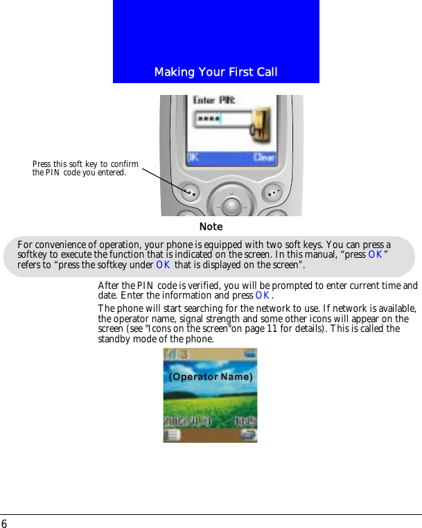 Making Your First Call6After the PIN code is verified, you will be prompted to enter current time and date. Enter the information and press OK.The phone will start searching for the network to use. If network is available, the operator name, signal strength and some other icons will appear on the screen (see "Icons on the screen"on page 11 for details). This is called the standby mode of the phone.Press this soft key to confirmthe PIN code you entered.For convenience of operation, your phone is equipped with two soft keys. You can press a softkey to execute the function that is indicated on the screen. In this manual, &ldquo;press OK&rdquo; refers to &ldquo;press the softkey under OK that is displayed on the screen&rdquo;.Note