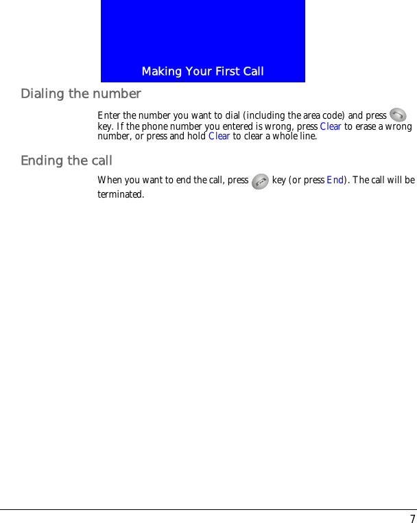 7Making Your First CallDialing the numberEnter the number you want to dial (including the area code) and press   key. If the phone number you entered is wrong, press Clear to erase a wrong number, or press and hold Clear to clear a whole line.Ending the callWhen you want to end the call, press   key (or press End). The call will be terminated.
