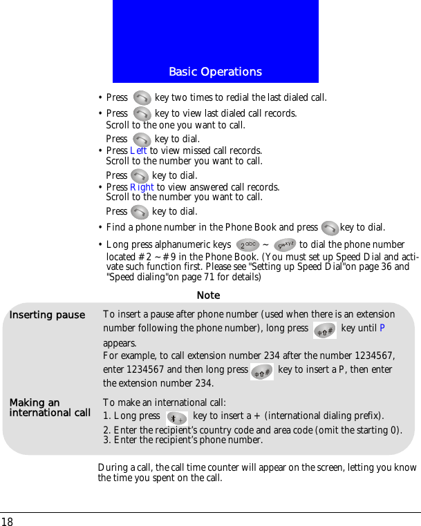 Basic Operations18&bull; Press  key two times to redial the last dialed call.&bull; Press  key to view last dialed call records.Scroll to the one you want to call.Press  key to dial.&bull; Press Left to view missed call records.Scroll to the number you want to call.Press   key to dial.&bull; Press Right to view answered call records.Scroll to the number you want to call.Press   key to dial.&bull; Find a phone number in the Phone Book and press  key to dial.&bull; Long press alphanumeric keys  ~ to dial the phone number located #2 ~#9 in the Phone Book. (You must set up Speed Dial and acti-vate such function first. Please see "Setting up Speed Dial"on page 36 and "Speed dialing"on page 71 for details)During a call, the call time counter will appear on the screen, letting you know the time you spent on the call.Inserting pause To insert a pause after phone number (used when there is an extension number following the phone number), long press   key until P appears. For example, to call extension number 234 after the number 1234567, enter 1234567 and then long press  key to insert a P, then enter the extension number 234.Making an international call To make an international call:1. Long press   key to insert a + (international dialing prefix).2. Enter the recipient&rsquo;s country code and area code (omit the starting 0).3. Enter the recipient&rsquo;s phone number.Note