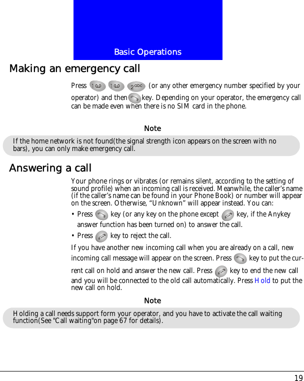 19Basic OperationsMaking an emergency callPress   (or any other emergency number specified by your operator) and then key. Depending on your operator, the emergency call can be made even when there is no SIM card in the phone.Answering a callYour phone rings or vibrates (or remains silent, according to the setting of sound profile) when an incoming call is received. Meanwhile, the caller&rsquo;s name (if the caller&rsquo;s name can be found in your Phone Book) or number will appear on the screen. Otherwise, &ldquo;Unknown&rdquo; will appear instead. You can:&bull; Press   key (or any key on the phone except   key, if the Anykey answer function has been turned on) to answer the call.&bull; Press   key to reject the call.If you have another new incoming call when you are already on a call, new incoming call message will appear on the screen. Press   key to put the cur-rent call on hold and answer the new call. Press   key to end the new call and you will be connected to the old call automatically. Press Hold to put the new call on hold.If the home network is not found(the signal strength icon appears on the screen with no bars), you can only make emergency call.NoteHolding a call needs support form your operator, and you have to activate the call waiting function(See "Call waiting"on page 67 for details).Note