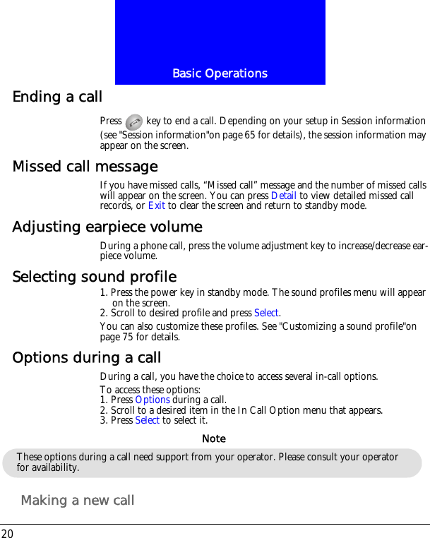 Basic Operations20Ending a callPress   key to end a call. Depending on your setup in Session information (see "Session information"on page 65 for details), the session information may appear on the screen.Missed call messageIf you have missed calls, &ldquo;Missed call&rdquo; message and the number of missed calls will appear on the screen. You can press Detail to view detailed missed call records, or Exit to clear the screen and return to standby mode.Adjusting earpiece volumeDuring a phone call, press the volume adjustment key to increase/decrease ear-piece volume.Selecting sound profile1. Press the power key in standby mode. The sound profiles menu will appear on the screen.2. Scroll to desired profile and press Select.You can also customize these profiles. See "Customizing a sound profile"on page 75 for details.Options during a callDuring a call, you have the choice to access several in-call options.To access these options:1. Press Options during a call. 2. Scroll to a desired item in the In Call Option menu that appears.3. Press Select to select it.Making a new callThese options during a call need support from your operator. Please consult your operator for availability.Note