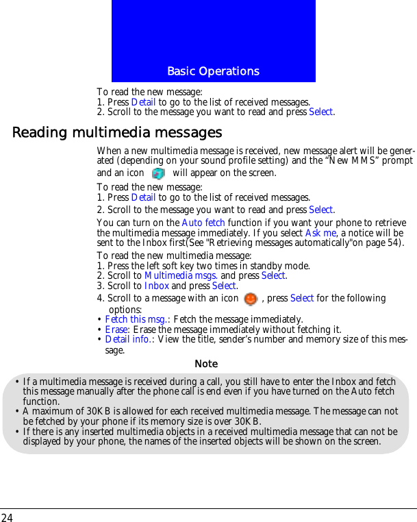 Basic Operations24To read the new message:1. Press Detail to go to the list of received messages.2. Scroll to the message you want to read and press Select.Reading multimedia messagesWhen a new multimedia message is received, new message alert will be gener-ated (depending on your sound profile setting) and the &ldquo;New MMS&rdquo; prompt and an icon   will appear on the screen.To read the new message:1. Press Detail to go to the list of received messages.2. Scroll to the message you want to read and press Select.You can turn on the Auto fetch function if you want your phone to retrieve the multimedia message immediately. If you select Ask me, a notice will be sent to the Inbox first(See "Retrieving messages automatically"on page 54).To read the new multimedia message:1. Press the left soft key two times in standby mode.2. Scroll to Multimedia msgs. and press Select.3. Scroll to Inbox and press Select.4. Scroll to a message with an icon , press Select for the following options:&bull; Fetch this msg.: Fetch the message immediately.&bull; Erase: Erase the message immediately without fetching it.&bull; Detail info.: View the title, sender&rsquo;s number and memory size of this mes-sage.&bull; If a multimedia message is received during a call, you still have to enter the Inbox and fetch this message manually after the phone call is end even if you have turned on the Auto fetch function.&bull; A maximum of 30KB is allowed for each received multimedia message. The message can not be fetched by your phone if its memory size is over 30KB.&bull; If there is any inserted multimedia objects in a received multimedia message that can not be displayed by your phone, the names of the inserted objects will be shown on the screen.Note