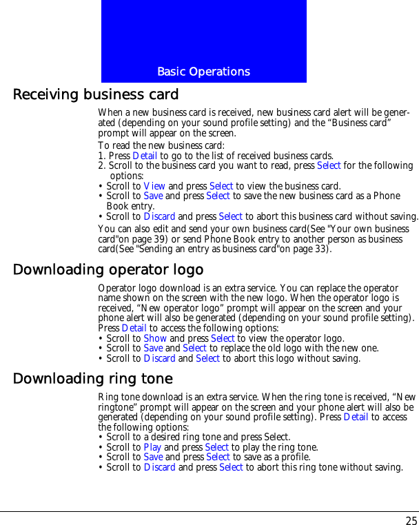 25Basic OperationsReceiving business cardWhen a new business card is received, new business card alert will be gener-ated (depending on your sound profile setting) and the &ldquo;Business card&rdquo; prompt will appear on the screen.To read the new business card:1. Press Detail to go to the list of received business cards.2. Scroll to the business card you want to read, press Select for the following options:&bull; Scroll to View and press Select to view the business card.&bull; Scroll to Save and press Select to save the new business card as a Phone Book entry.&bull; Scroll to Discard and press Select to abort this business card without saving.You can also edit and send your own business card(See "Your own business card"on page 39) or send Phone Book entry to another person as business card(See "Sending an entry as business card"on page 33).Downloading operator logoOperator logo download is an extra service. You can replace the operator name shown on the screen with the new logo. When the operator logo is received, &ldquo;New operator logo&rdquo; prompt will appear on the screen and your phone alert will also be generated (depending on your sound profile setting). Press Detail to access the following options:&bull; Scroll to Show and press Select to view the operator logo.&bull; Scroll to Save and Select to replace the old logo with the new one.&bull; Scroll to Discard and Select to abort this logo without saving. Downloading ring toneRing tone download is an extra service. When the ring tone is received, &ldquo;New ringtone&rdquo; prompt will appear on the screen and your phone alert will also be generated (depending on your sound profile setting). Press Detail to access the following options:&bull; Scroll to a desired ring tone and press Select.&bull; Scroll to Play and press Select to play the ring tone.&bull; Scroll to Save and press Select to save as a profile.&bull; Scroll to Discard and press Select to abort this ring tone without saving. 