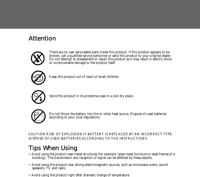 AttentionCAUTION RISK OF EXPLOSION IF BATTERY IS REPLACED BY AN INCORRECT TYPE.DISPOSE OF USED BATTERIES ACCORDING TO THE INSTRUCTIONSTips When Using&bull; Avoid using the product near metal structures (for example, large metal furniture or steel frames of a building). The transmission and reception of signal can be effected by these objects.&bull; Avoid using the product near strong electromagnetic sources, such as microwave ovens, sound speakers, TV and radio.&bull; Avoid using the product right after dramatic change of temperature.There are no user serviceable parts inside this product. If this product appears to be broken, call a qualified service personnel or send this product to your original dealer. Do not attempt to disassemble or repair this product as it may result in electric shock or unrecoverable damage to the product itself.Keep this product out of reach of small children.Store this product in its protective case in a cool dry place.Do not throw the battery into fire or other heat source. Dispose of used batteries according to your local regulations.