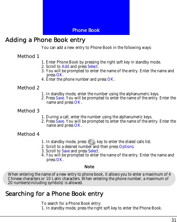 31Phone BookAdding a Phone Book entryYou can add a new entry to Phone Book in the following ways:Method 1 1. Enter Phone Book by pressing the right soft key in standby mode.2. Scroll to Add and press Select.3. You will be prompted to enter the name of the entry. Enter the name and press OK.4. Enter the phone number and press OK.Method 2 1. In standby mode, enter the number using the alphanumeric keys.2. Press Save. You will be prompted to enter the name of the entry. Enter the name and press OK.Method 3 1. During a call, enter the number using the alphanumeric keys.2. Press Save. You will be prompted to enter the name of the entry. Enter the name and press OK.Method 41. In standby mode, press   key to enter the dialed calls list.2. Scroll to a desired number and then press Options.3. Scroll to Save and press Select.4. You will be prompted to enter the name of the entry. Enter the name and press OK.Searching for a Phone Book entryTo search for a Phone Book entry:1. In standby mode, press the right soft key to enter the Phone Book.When entering the name of a new entry to phone book, it allows you to enter a maximum of 4 Chinese characters or 10 Latin characters. When entering the phone number, a maximum of 20 numbers(including symbols) is allowed.Note