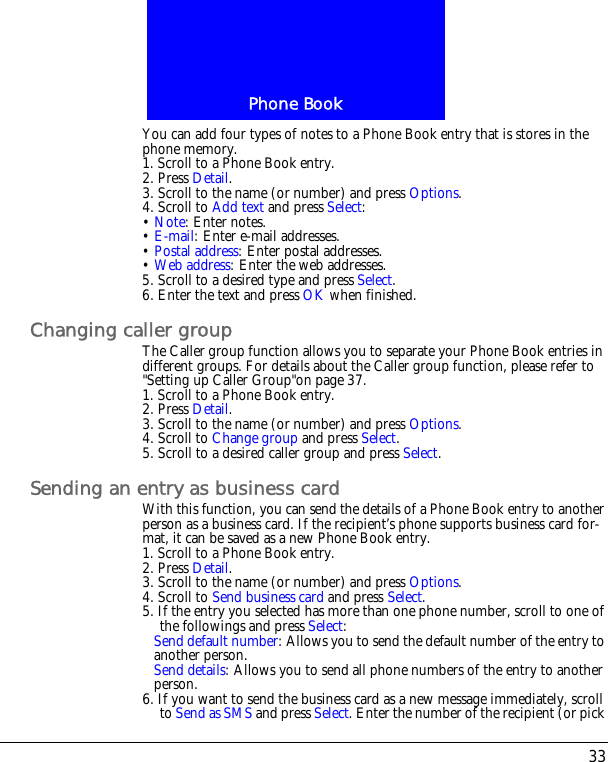 33Phone BookYou can add four types of notes to a Phone Book entry that is stores in the phone memory.1. Scroll to a Phone Book entry.2. Press Detail.3. Scroll to the name (or number) and press Options.4. Scroll to Add text and press Select:&bull; Note: Enter notes.&bull; E-mail: Enter e-mail addresses.&bull; Postal address: Enter postal addresses.&bull; Web address: Enter the web addresses.5. Scroll to a desired type and press Select.6. Enter the text and press OK when finished.Changing caller groupThe Caller group function allows you to separate your Phone Book entries in different groups. For details about the Caller group function, please refer to "Setting up Caller Group"on page 37.1. Scroll to a Phone Book entry.2. Press Detail.3. Scroll to the name (or number) and press Options.4. Scroll to Change group and press Select.5. Scroll to a desired caller group and press Select.Sending an entry as business cardWith this function, you can send the details of a Phone Book entry to another person as a business card. If the recipient&rsquo;s phone supports business card for-mat, it can be saved as a new Phone Book entry.1. Scroll to a Phone Book entry.2. Press Detail.3. Scroll to the name (or number) and press Options.4. Scroll to Send business card and press Select.5. If the entry you selected has more than one phone number, scroll to one of the followings and press Select: Send default number: Allows you to send the default number of the entry to another person.Send details: Allows you to send all phone numbers of the entry to another person.6. If you want to send the business card as a new message immediately, scroll to Send as SMS and press Select. Enter the number of the recipient (or pick 