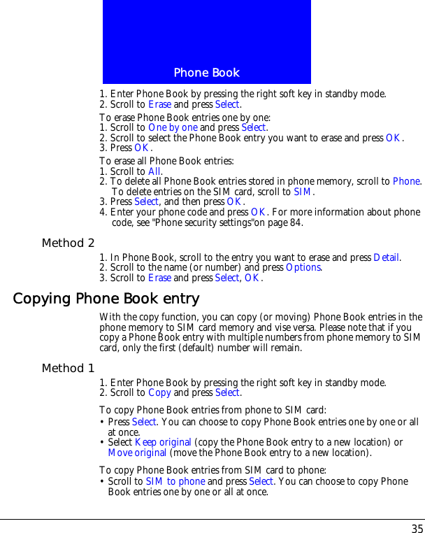 35Phone Book1. Enter Phone Book by pressing the right soft key in standby mode.2. Scroll to Erase and press Select.To erase Phone Book entries one by one:1. Scroll to One by one and press Select.2. Scroll to select the Phone Book entry you want to erase and press OK.3. Press OK.To erase all Phone Book entries:1. Scroll to All.2. To delete all Phone Book entries stored in phone memory, scroll to Phone. To delete entries on the SIM card, scroll to SIM.3. Press Select, and then press OK.4. Enter your phone code and press OK. For more information about phone code, see "Phone security settings"on page 84.Method 2 1. In Phone Book, scroll to the entry you want to erase and press Detail.2. Scroll to the name (or number) and press Options.3. Scroll to Erase and press Select, OK.Copying Phone Book entryWith the copy function, you can copy (or moving) Phone Book entries in the phone memory to SIM card memory and vise versa. Please note that if you copy a Phone Book entry with multiple numbers from phone memory to SIM card, only the first (default) number will remain.Method 1 1. Enter Phone Book by pressing the right soft key in standby mode.2. Scroll to Copy and press Select.To copy Phone Book entries from phone to SIM card:&bull; Press Select. You can choose to copy Phone Book entries one by one or all at once.&bull; Select Keep original (copy the Phone Book entry to a new location) or Move original (move the Phone Book entry to a new location).To copy Phone Book entries from SIM card to phone:&bull; Scroll to SIM to phone and press Select. You can choose to copy Phone Book entries one by one or all at once.