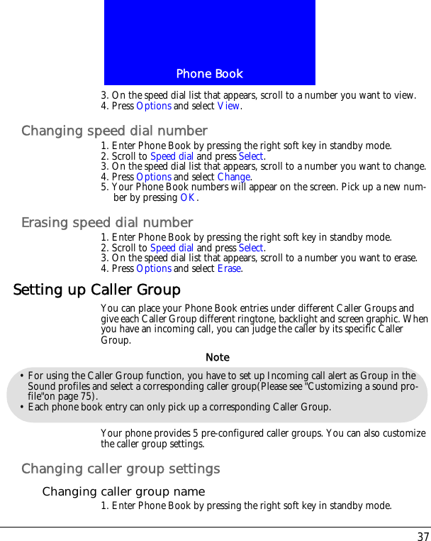 37Phone Book3. On the speed dial list that appears, scroll to a number you want to view.4. Press Options and select View.Changing speed dial number1. Enter Phone Book by pressing the right soft key in standby mode.2. Scroll to Speed dial and press Select.3. On the speed dial list that appears, scroll to a number you want to change.4. Press Options and select Change.5. Your Phone Book numbers will appear on the screen. Pick up a new num-ber by pressing OK. Erasing speed dial number1. Enter Phone Book by pressing the right soft key in standby mode.2. Scroll to Speed dial and press Select.3. On the speed dial list that appears, scroll to a number you want to erase.4. Press Options and select Erase.Setting up Caller GroupYou can place your Phone Book entries under different Caller Groups and give each Caller Group different ringtone, backlight and screen graphic. When you have an incoming call, you can judge the caller by its specific Caller Group.Your phone provides 5 pre-configured caller groups. You can also customize the caller group settings.Changing caller group settingsChanging caller group name1. Enter Phone Book by pressing the right soft key in standby mode.&bull; For using the Caller Group function, you have to set up Incoming call alert as Group in the Sound profiles and select a corresponding caller group(Please see "Customizing a sound pro-file"on page 75).&bull; Each phone book entry can only pick up a corresponding Caller Group.Note