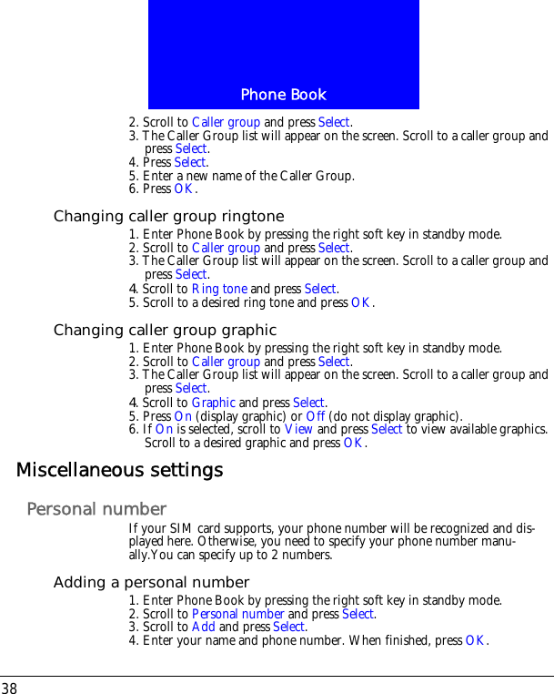 Phone Book382. Scroll to Caller group and press Select.3. The Caller Group list will appear on the screen. Scroll to a caller group and press Select.4. Press Select. 5. Enter a new name of the Caller Group. 6. Press OK.Changing caller group ringtone1. Enter Phone Book by pressing the right soft key in standby mode.2. Scroll to Caller group and press Select.3. The Caller Group list will appear on the screen. Scroll to a caller group and press Select.4. Scroll to Ring tone and press Select. 5. Scroll to a desired ring tone and press OK.Changing caller group graphic1. Enter Phone Book by pressing the right soft key in standby mode.2. Scroll to Caller group and press Select.3. The Caller Group list will appear on the screen. Scroll to a caller group and press Select.4. Scroll to Graphic and press Select. 5. Press On (display graphic) or Off (do not display graphic).6. If On is selected, scroll to View and press Select to view available graphics. Scroll to a desired graphic and press OK.Miscellaneous settingsPersonal numberIf your SIM card supports, your phone number will be recognized and dis-played here. Otherwise, you need to specify your phone number manu-ally.You can specify up to 2 numbers.Adding a personal number1. Enter Phone Book by pressing the right soft key in standby mode.2. Scroll to Personal number and press Select.3. Scroll to Add and press Select. 4. Enter your name and phone number. When finished, press OK.