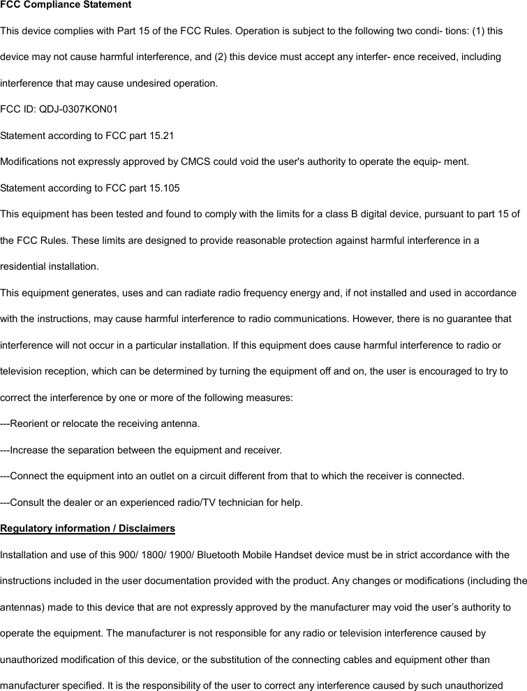 FCC Compliance Statement This device complies with Part 15 of the FCC Rules. Operation is subject to the following two condi- tions: (1) this device may not cause harmful interference, and (2) this device must accept any interfer- ence received, including interference that may cause undesired operation. FCC ID: QDJ-0307KON01 Statement according to FCC part 15.21 Modifications not expressly approved by CMCS could void the user's authority to operate the equip- ment. Statement according to FCC part 15.105 This equipment has been tested and found to comply with the limits for a class B digital device, pursuant to part 15 of the FCC Rules. These limits are designed to provide reasonable protection against harmful interference in a residential installation. This equipment generates, uses and can radiate radio frequency energy and, if not installed and used in accordance with the instructions, may cause harmful interference to radio communications. However, there is no guarantee that interference will not occur in a particular installation. If this equipment does cause harmful interference to radio or television reception, which can be determined by turning the equipment off and on, the user is encouraged to try to correct the interference by one or more of the following measures: ---Reorient or relocate the receiving antenna. ---Increase the separation between the equipment and receiver. ---Connect the equipment into an outlet on a circuit different from that to which the receiver is connected. ---Consult the dealer or an experienced radio/TV technician for help. Regulatory information / Disclaimers Installation and use of this 900/ 1800/ 1900/ Bluetooth Mobile Handset device must be in strict accordance with the instructions included in the user documentation provided with the product. Any changes or modifications (including the antennas) made to this device that are not expressly approved by the manufacturer may void the user&rsquo;s authority to operate the equipment. The manufacturer is not responsible for any radio or television interference caused by unauthorized modification of this device, or the substitution of the connecting cables and equipment other than manufacturer specified. It is the responsibility of the user to correct any interference caused by such unauthorized 