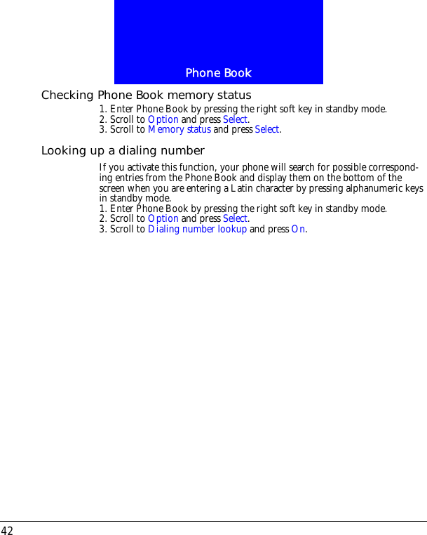 Phone Book42Checking Phone Book memory status1. Enter Phone Book by pressing the right soft key in standby mode.2. Scroll to Option and press Select.3. Scroll to Memory status and press Select. Looking up a dialing numberIf you activate this function, your phone will search for possible correspond-ing entries from the Phone Book and display them on the bottom of the screen when you are entering a Latin character by pressing alphanumeric keys in standby mode.1. Enter Phone Book by pressing the right soft key in standby mode.2. Scroll to Option and press Select.3. Scroll to Dialing number lookup and press On.
