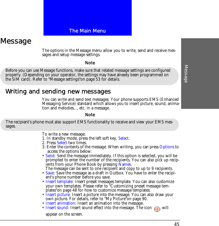 The Main MenuMessage45Message The options in the Message menu allow you to write, send and receive mes-sages and setup message settings.Writing and sending new messagesYou can write and send text messages. Your phone supports EMS (Enhanced Messaging Service) standard which allows you to insert picture, sound, anima-tion and melodies..., etc. in a message.To write a new message:1. In standby mode, press the left soft key, Select.2. Press Select two times. 3. Enter the contents of the message. When writing, you can press Options to access the options below:&bull; Send: Send the message immediately. If this option is selected, you will be prompted to enter the number of the recipients. You can also pick up recip-ients from your Phone Book by pressing Names. The message can be sent to one recipient and copy to up to 9 recipients.&bull; Save: Save the message as a draft in Outbox. You have to enter the recipi-ent&rsquo;s phone number before you save.&bull; Insert template: Insert preset messages template. You can also customize your own templates. Please refer to "Customizing preset message tem-plates"on page 48 for how to customize message templates.&bull; Insert picture: Insert a picture into the message. You can also draw your own picture. For details, refer to "My Picture"on page 90.&bull; Insert animation: Insert an animation into the message.&bull; Insert sound: Insert sound effect into the message. The icon   will appear on the screen.Before you can use Message functions, make sure that related message settings are configured properly. (Depending on your operator, the settings may have already been programmed on the SIM card). Refer to "Message settings"on page 53 for details.NoteThe recipient&rsquo;s phone must also support EMS functionality to receive and view your EMS mes-sages.Note