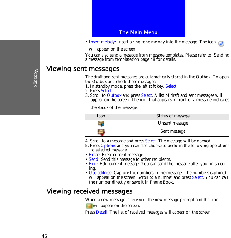 The Main MenuMessage46&bull; Insert melody: Insert a ring tone melody into the message. The icon   will appear on the screen.You can also send a message from message templates. Please refer to "Sending a message from templates"on page 48 for details.Viewing sent messagesThe draft and sent messages are automatically stored in the Outbox. To open the Outbox and check these messages:1. In standby mode, press the left soft key, Select.2. Press Select.3. Scroll to Outbox and press Select. A list of draft and sent messages will appear on the screen. The icon that appears in front of a message indicates the status of the message.4. Scroll to a message and press Select. The message will be opened.5. Press Options and you can also choose to perform the following operations to selected message.&bull; Erase: Erase current message.&bull; Send: Send this message to other recipients.&bull; Edit: Edit current message. You can send the message after you finish edit-ing.&bull; Use address: Capture the numbers in the message. The numbers captured will appear on the screen. Scroll to a number and press Select. You can call the number directly or save it in Phone Book.Viewing received messagesWhen a new message is received, the new message prompt and the icon will appear on the screen.Press Detail. The list of received messages will appear on the screen.Icon Status of messageUnsent messageSent message