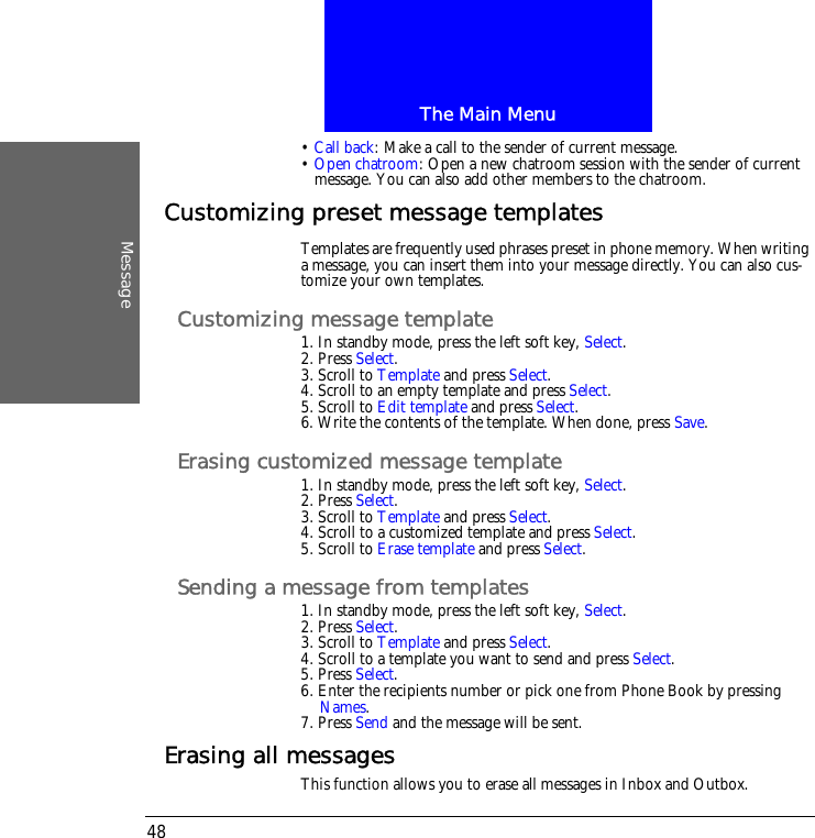 The Main MenuMessage48&bull; Call back: Make a call to the sender of current message.&bull; Open chatroom: Open a new chatroom session with the sender of current message. You can also add other members to the chatroom.Customizing preset message templatesTemplates are frequently used phrases preset in phone memory. When writing a message, you can insert them into your message directly. You can also cus-tomize your own templates.Customizing message template1. In standby mode, press the left soft key, Select.2. Press Select.3. Scroll to Template and press Select.4. Scroll to an empty template and press Select.5. Scroll to Edit template and press Select.6. Write the contents of the template. When done, press Save.Erasing customized message template1. In standby mode, press the left soft key, Select.2. Press Select.3. Scroll to Template and press Select.4. Scroll to a customized template and press Select.5. Scroll to Erase template and press Select.Sending a message from templates1. In standby mode, press the left soft key, Select.2. Press Select.3. Scroll to Template and press Select.4. Scroll to a template you want to send and press Select.5. Press Select.6. Enter the recipients number or pick one from Phone Book by pressing Names.7. Press Send and the message will be sent.Erasing all messagesThis function allows you to erase all messages in Inbox and Outbox.