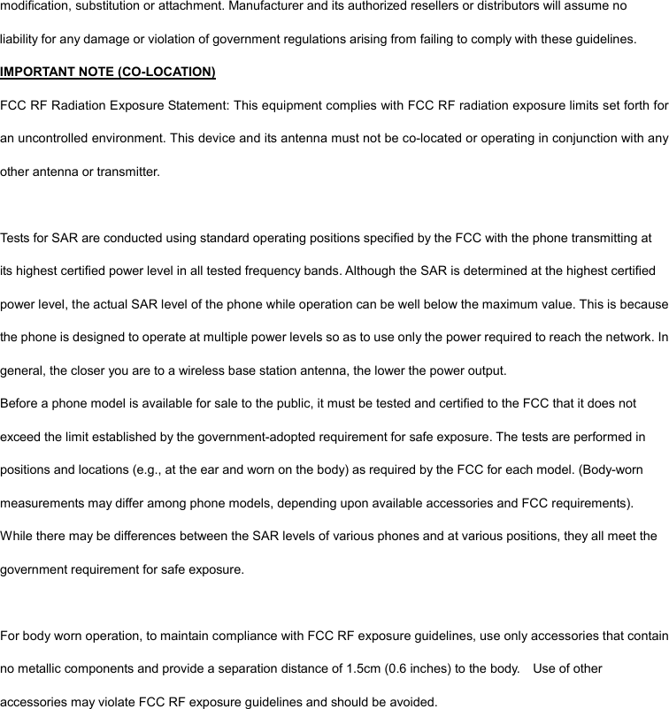 modification, substitution or attachment. Manufacturer and its authorized resellers or distributors will assume no liability for any damage or violation of government regulations arising from failing to comply with these guidelines. IMPORTANT NOTE (CO-LOCATION) FCC RF Radiation Exposure Statement: This equipment complies with FCC RF radiation exposure limits set forth for an uncontrolled environment. This device and its antenna must not be co-located or operating in conjunction with any other antenna or transmitter.  Tests for SAR are conducted using standard operating positions specified by the FCC with the phone transmitting at its highest certified power level in all tested frequency bands. Although the SAR is determined at the highest certified power level, the actual SAR level of the phone while operation can be well below the maximum value. This is because the phone is designed to operate at multiple power levels so as to use only the power required to reach the network. In general, the closer you are to a wireless base station antenna, the lower the power output.   Before a phone model is available for sale to the public, it must be tested and certified to the FCC that it does not exceed the limit established by the government-adopted requirement for safe exposure. The tests are performed in positions and locations (e.g., at the ear and worn on the body) as required by the FCC for each model. (Body-worn measurements may differ among phone models, depending upon available accessories and FCC requirements). While there may be differences between the SAR levels of various phones and at various positions, they all meet the government requirement for safe exposure.  For body worn operation, to maintain compliance with FCC RF exposure guidelines, use only accessories that contain no metallic components and provide a separation distance of 1.5cm (0.6 inches) to the body.    Use of other accessories may violate FCC RF exposure guidelines and should be avoided.  